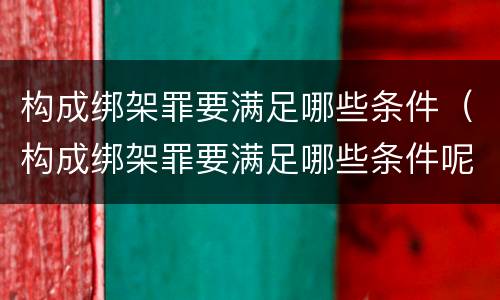 构成绑架罪要满足哪些条件（构成绑架罪要满足哪些条件呢）