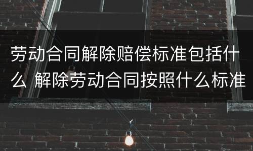 劳动合同解除赔偿标准包括什么 解除劳动合同按照什么标准赔偿