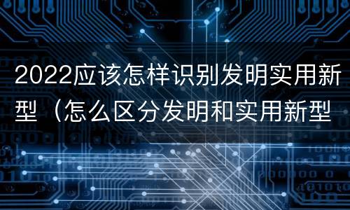 2022应该怎样识别发明实用新型（怎么区分发明和实用新型）