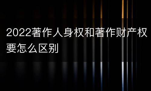 2022著作人身权和著作财产权要怎么区别