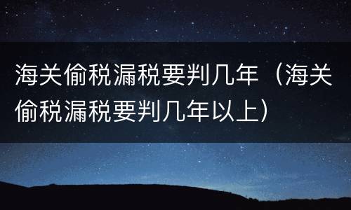 海关偷税漏税要判几年（海关偷税漏税要判几年以上）