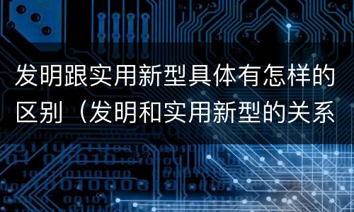 发明跟实用新型具体有怎样的区别（发明和实用新型的关系）