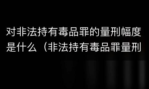 对非法持有毒品罪的量刑幅度是什么（非法持有毒品罪量刑指导意见）