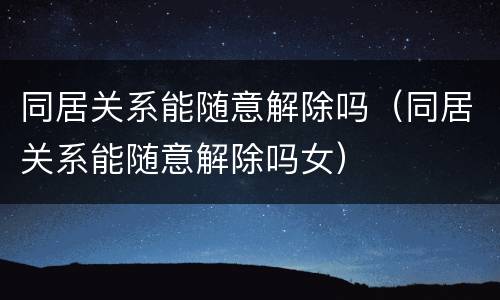 同居关系能随意解除吗（同居关系能随意解除吗女）