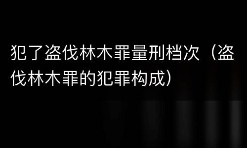 犯了盗伐林木罪量刑档次（盗伐林木罪的犯罪构成）