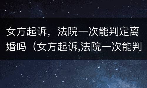 女方起诉，法院一次能判定离婚吗（女方起诉,法院一次能判定离婚吗）