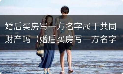 婚后买房写一方名字属于共同财产吗（婚后买房写一方名字属于共同财产吗 贷款）