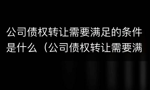 公司债权转让需要满足的条件是什么（公司债权转让需要满足的条件是什么呢）