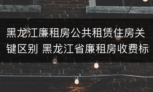 黑龙江廉租房公共租赁住房关键区别 黑龙江省廉租房收费标准是多少