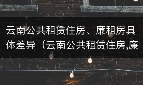 云南公共租赁住房、廉租房具体差异（云南公共租赁住房,廉租房具体差异是什么）