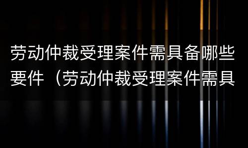 劳动仲裁受理案件需具备哪些要件（劳动仲裁受理案件需具备哪些要件和要求）