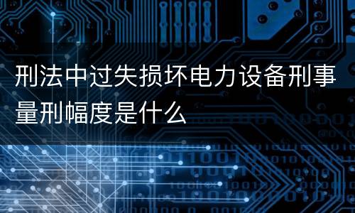 刑法中过失损坏电力设备刑事量刑幅度是什么