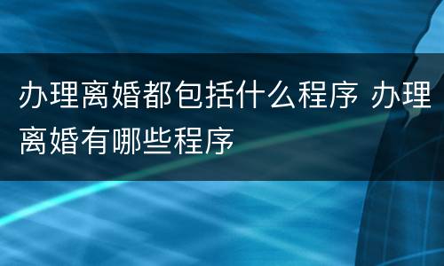 办理离婚都包括什么程序 办理离婚有哪些程序