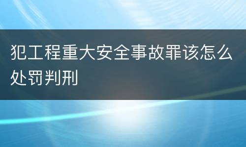 犯工程重大安全事故罪该怎么处罚判刑