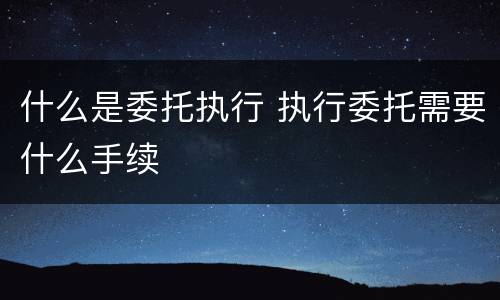 什么是委托执行 执行委托需要什么手续