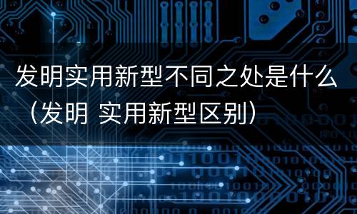 发明实用新型不同之处是什么（发明 实用新型区别）