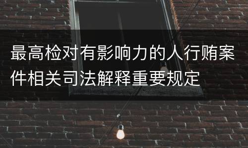最高检对有影响力的人行贿案件相关司法解释重要规定