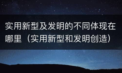 实用新型及发明的不同体现在哪里（实用新型和发明创造）