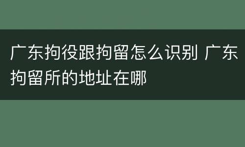 广东拘役跟拘留怎么识别 广东拘留所的地址在哪