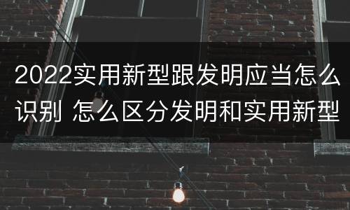 2022实用新型跟发明应当怎么识别 怎么区分发明和实用新型