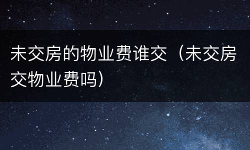 未交房的物业费谁交（未交房交物业费吗）