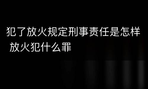 犯了放火规定刑事责任是怎样 放火犯什么罪