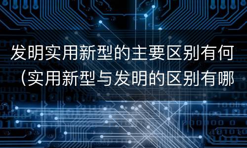 发明实用新型的主要区别有何（实用新型与发明的区别有哪些）