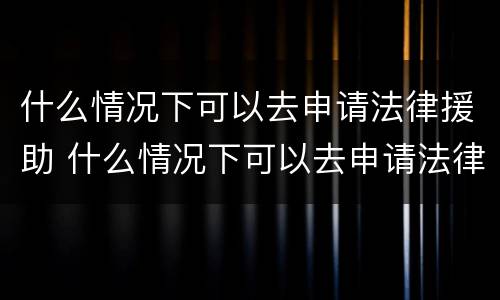 什么情况下可以去申请法律援助 什么情况下可以去申请法律援助呢