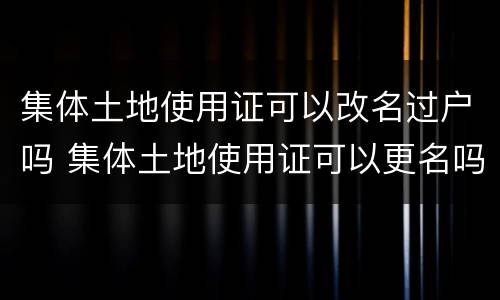 集体土地使用证可以改名过户吗 集体土地使用证可以更名吗?