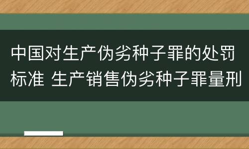 中国对生产伪劣种子罪的处罚标准 生产销售伪劣种子罪量刑标准