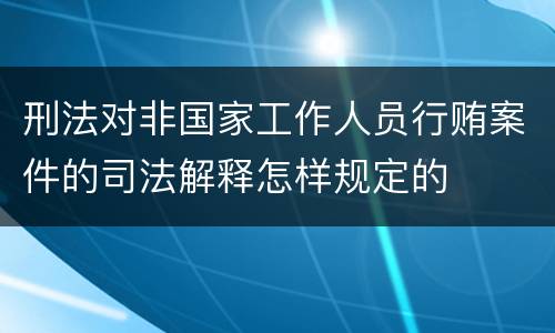 刑法对非国家工作人员行贿案件的司法解释怎样规定的