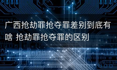 广西抢劫罪抢夺罪差别到底有啥 抢劫罪抢夺罪的区别