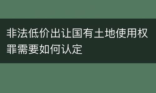 非法低价出让国有土地使用权罪需要如何认定