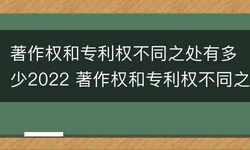 著作权和专利权不同之处有多少2022 著作权和专利权不同之处有多少2022年的