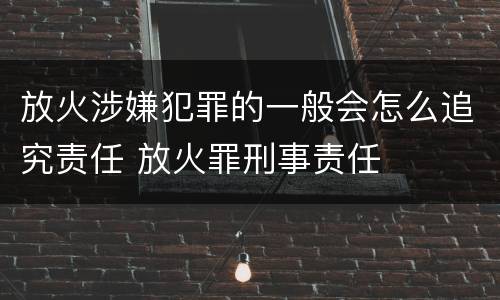 放火涉嫌犯罪的一般会怎么追究责任 放火罪刑事责任