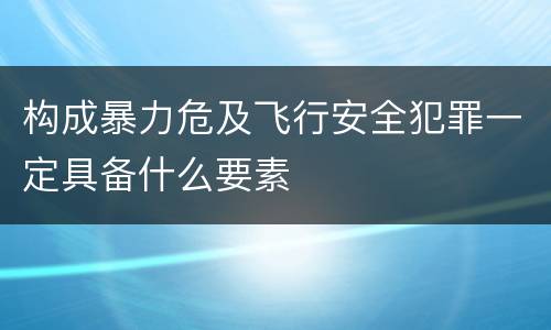 构成暴力危及飞行安全犯罪一定具备什么要素