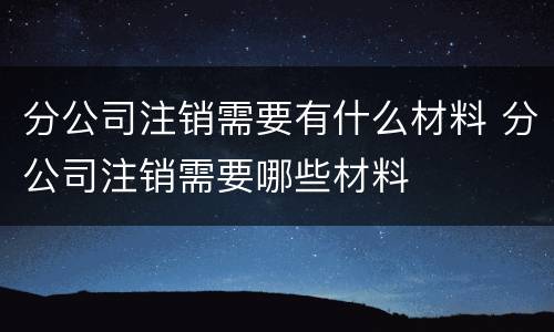分公司注销需要有什么材料 分公司注销需要哪些材料