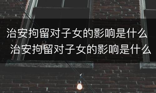 治安拘留对子女的影响是什么 治安拘留对子女的影响是什么意思