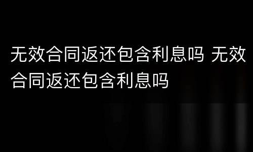 无效合同返还包含利息吗 无效合同返还包含利息吗