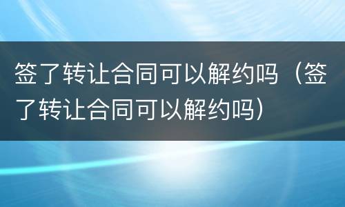 签了转让合同可以解约吗（签了转让合同可以解约吗）