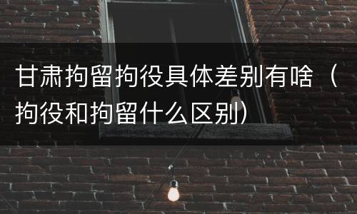 甘肃拘留拘役具体差别有啥（拘役和拘留什么区别）