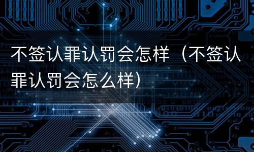 不签认罪认罚会怎样（不签认罪认罚会怎么样）