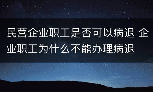 民营企业职工是否可以病退 企业职工为什么不能办理病退