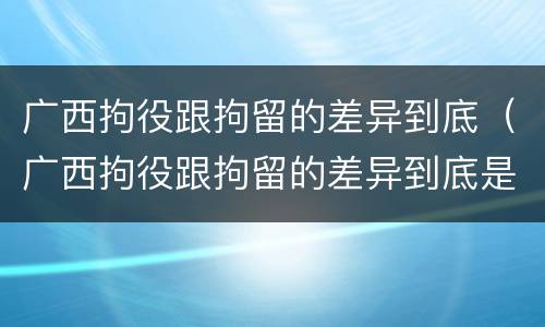 广西拘役跟拘留的差异到底（广西拘役跟拘留的差异到底是什么）