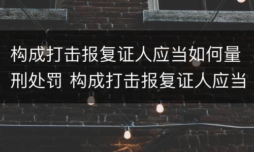构成打击报复证人应当如何量刑处罚 构成打击报复证人应当如何量刑处罚决定