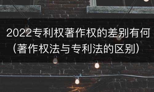 2022专利权著作权的差别有何（著作权法与专利法的区别）