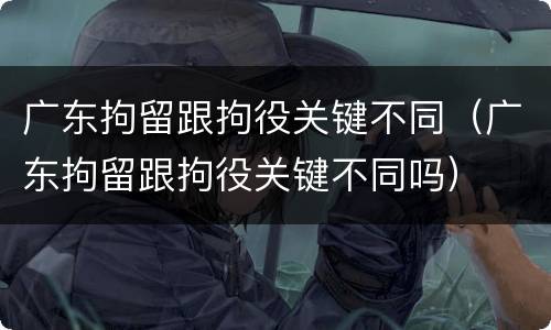 广东拘留跟拘役关键不同（广东拘留跟拘役关键不同吗）