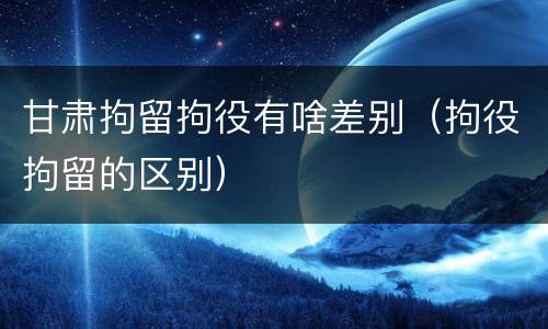 甘肃拘留拘役有啥差别（拘役拘留的区别）