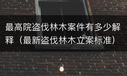 最高院盗伐林木案件有多少解释（最新盗伐林木立案标准）