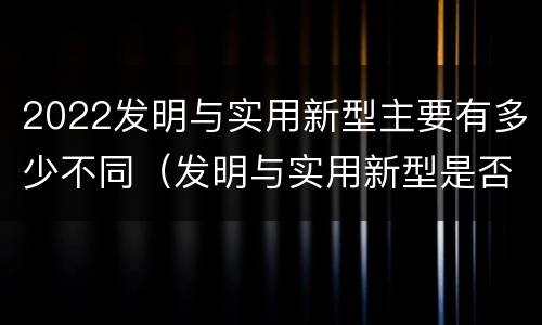 2022发明与实用新型主要有多少不同（发明与实用新型是否具有实用性）